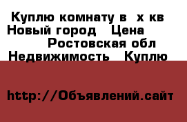 Куплю комнату в 2х кв. Новый город › Цена ­ 350 000 - Ростовская обл. Недвижимость » Куплю   